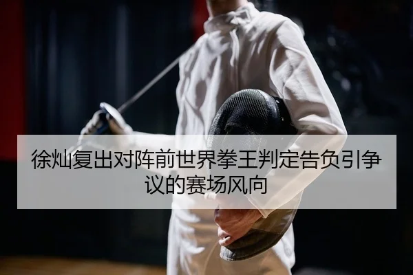 徐灿复出对阵前世界拳王判定告负引争议的赛场风向